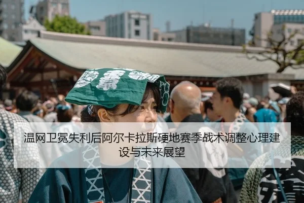 温网卫冕失利后阿尔卡拉斯硬地赛季战术调整心理建设与未来展望